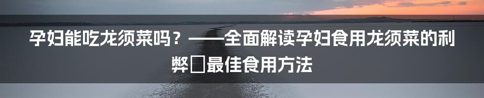 孕妇能吃龙须菜吗？——全面解读孕妇食用龙须菜的利弊＆最佳食用方法