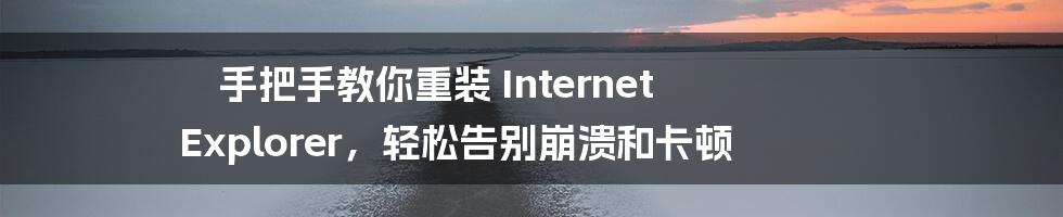 手把手教你重装 Internet Explorer，轻松告别崩溃和卡顿