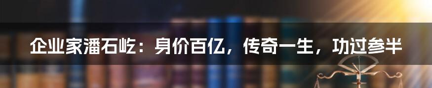 企业家潘石屹：身价百亿，传奇一生，功过参半