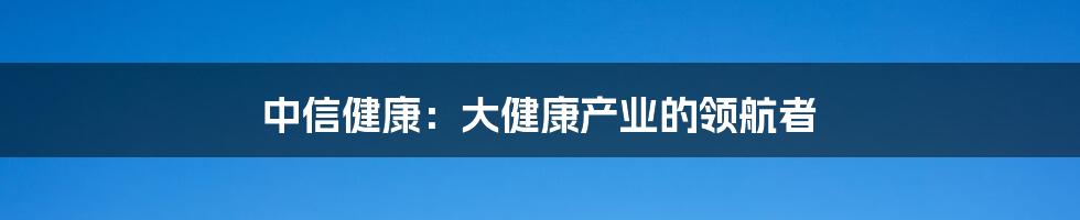 中信健康：大健康产业的领航者