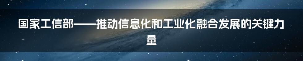 国家工信部——推动信息化和工业化融合发展的关键力量