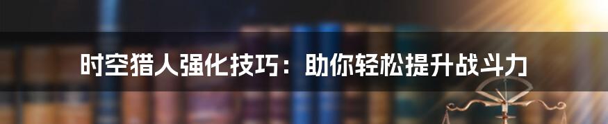 时空猎人强化技巧：助你轻松提升战斗力