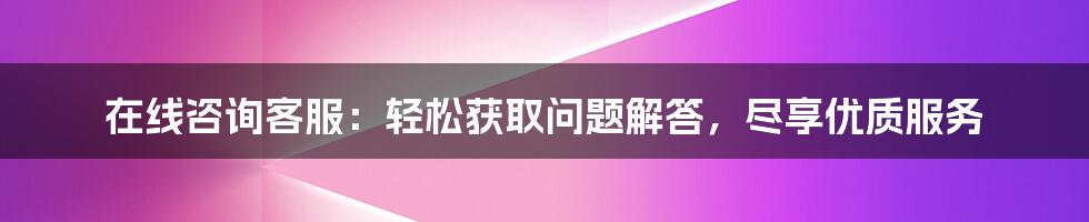 在线咨询客服：轻松获取问题解答，尽享优质服务