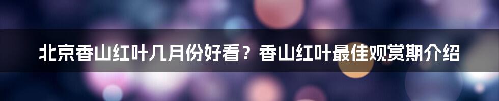 北京香山红叶几月份好看？香山红叶最佳观赏期介绍