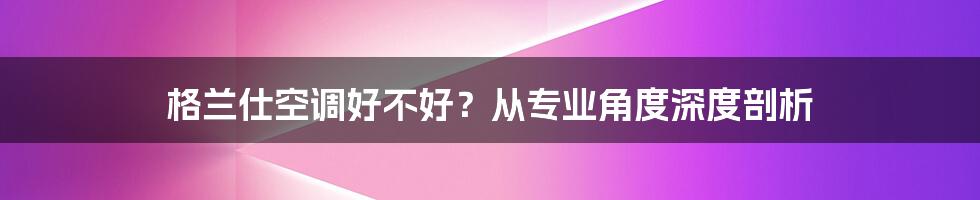 格兰仕空调好不好？从专业角度深度剖析