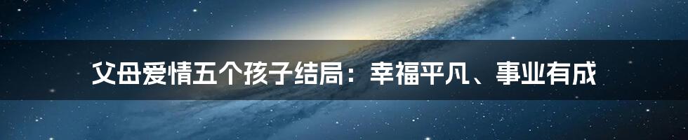 父母爱情五个孩子结局：幸福平凡、事业有成