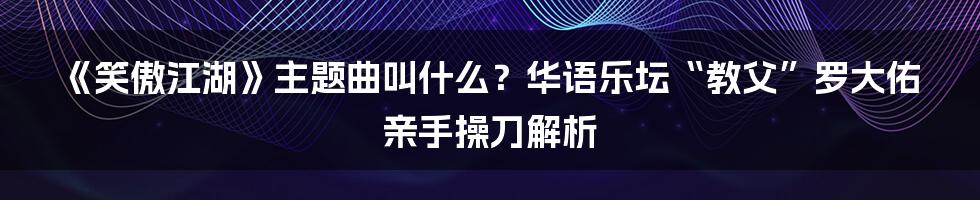 《笑傲江湖》主题曲叫什么？华语乐坛“教父”罗大佑亲手操刀解析