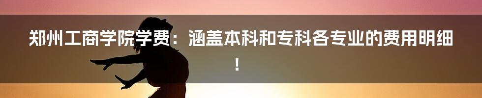 郑州工商学院学费：涵盖本科和专科各专业的费用明细！