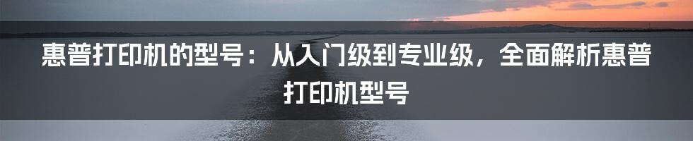 惠普打印机的型号：从入门级到专业级，全面解析惠普打印机型号