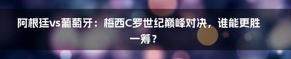 阿根廷vs葡萄牙：梅西C罗世纪巅峰对决，谁能更胜一筹？