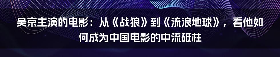 吴京主演的电影：从《战狼》到《流浪地球》，看他如何成为中国电影的中流砥柱