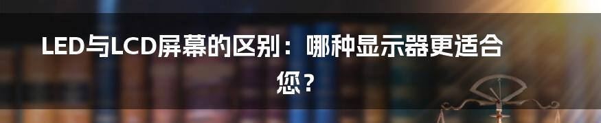 LED与LCD屏幕的区别：哪种显示器更适合您？