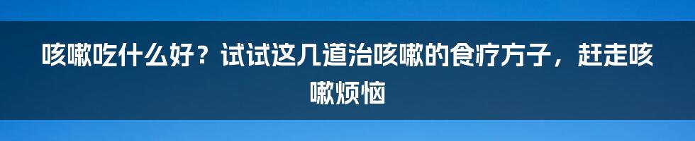 咳嗽吃什么好？试试这几道治咳嗽的食疗方子，赶走咳嗽烦恼