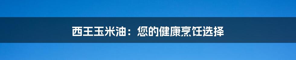 西王玉米油：您的健康烹饪选择