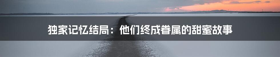 独家记忆结局：他们终成眷属的甜蜜故事