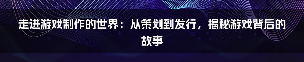 走进游戏制作的世界：从策划到发行，揭秘游戏背后的故事