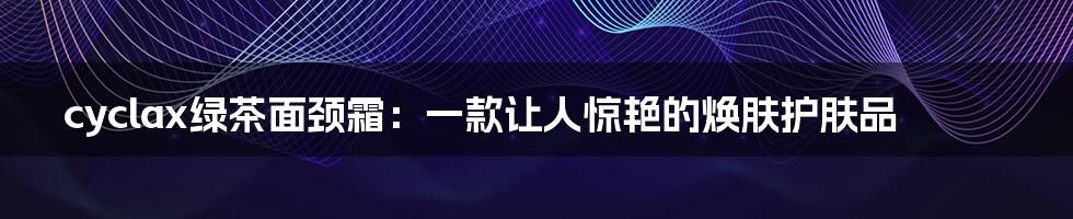 cyclax绿茶面颈霜：一款让人惊艳的焕肤护肤品