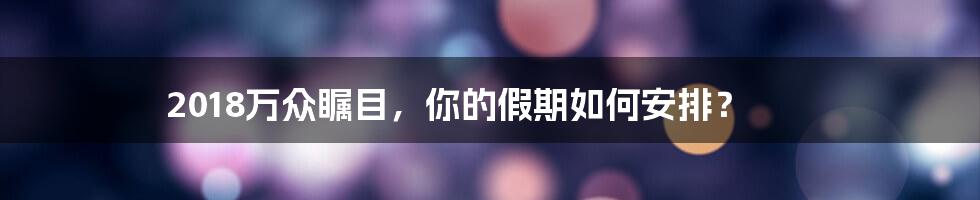 2018万众瞩目，你的假期如何安排？