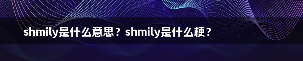 shmily是什么意思？shmily是什么梗？