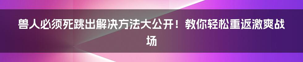 兽人必须死跳出解决方法大公开！教你轻松重返激爽战场