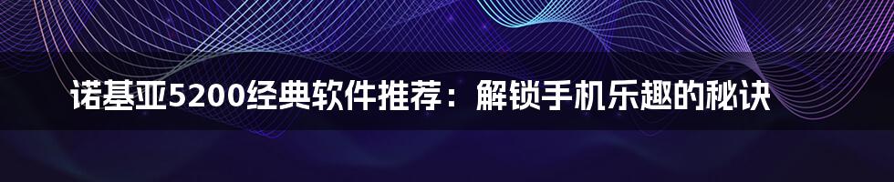 诺基亚5200经典软件推荐：解锁手机乐趣的秘诀