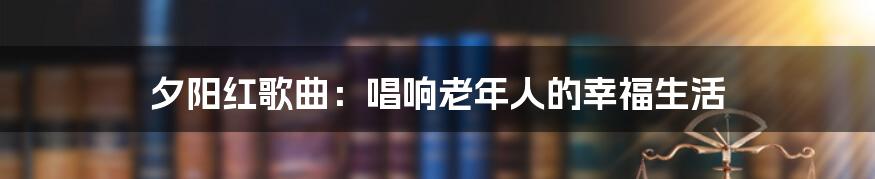 夕阳红歌曲：唱响老年人的幸福生活