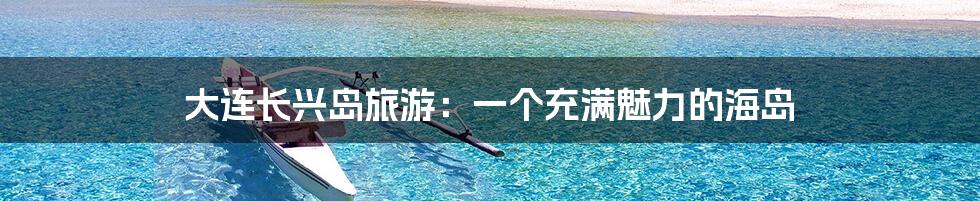 大连长兴岛旅游：一个充满魅力的海岛