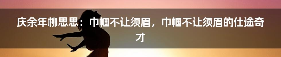 庆余年柳思思：巾帼不让须眉，巾帼不让须眉的仕途奇才