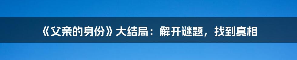 《父亲的身份》大结局：解开谜题，找到真相