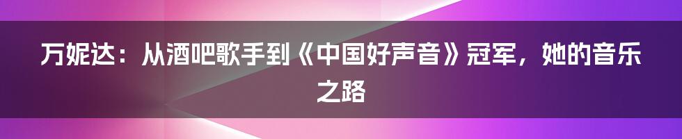 万妮达：从酒吧歌手到《中国好声音》冠军，她的音乐之路