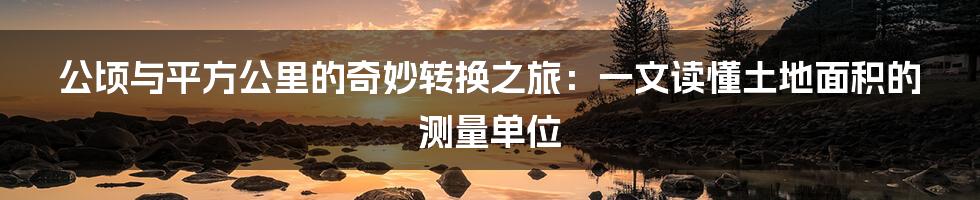 公顷与平方公里的奇妙转换之旅：一文读懂土地面积的测量单位