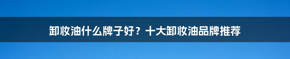 卸妆油什么牌子好？十大卸妆油品牌推荐