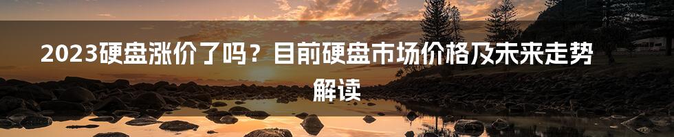 2023硬盘涨价了吗？目前硬盘市场价格及未来走势解读