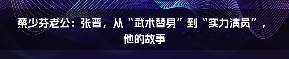 蔡少芬老公：张晋，从“武术替身”到“实力演员”，他的故事