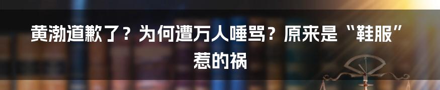 黄渤道歉了？为何遭万人唾骂？原来是“鞋服”惹的祸