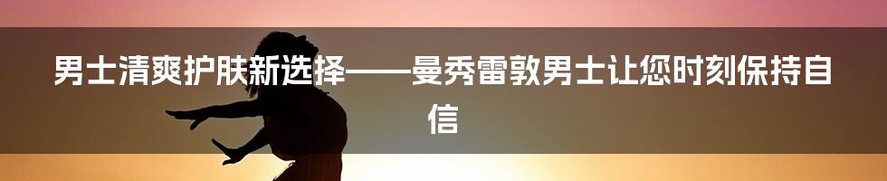 男士清爽护肤新选择——曼秀雷敦男士让您时刻保持自信