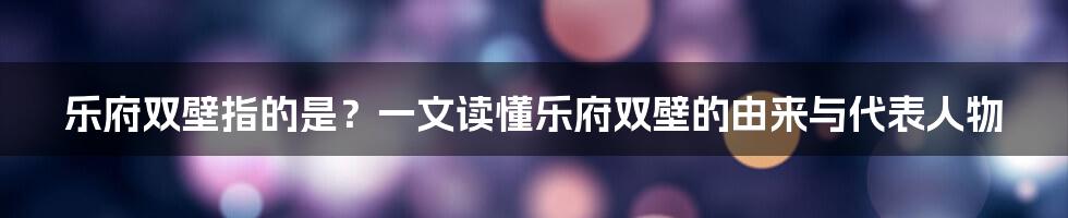 乐府双壁指的是？一文读懂乐府双壁的由来与代表人物