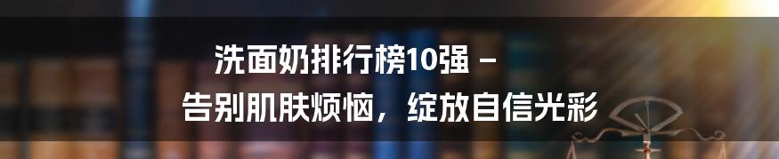 洗面奶排行榜10强 – 告别肌肤烦恼，绽放自信光彩