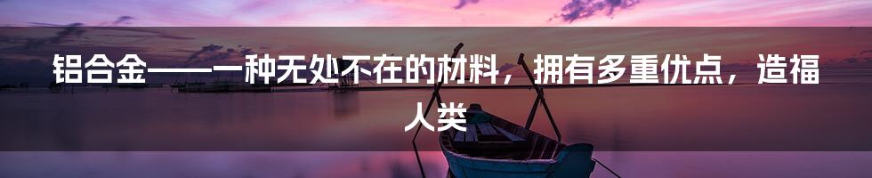 铝合金——一种无处不在的材料，拥有多重优点，造福人类