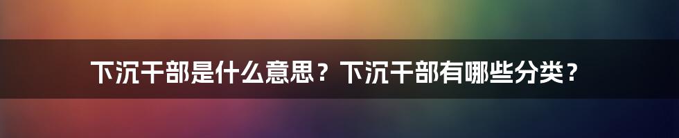 下沉干部是什么意思？下沉干部有哪些分类？