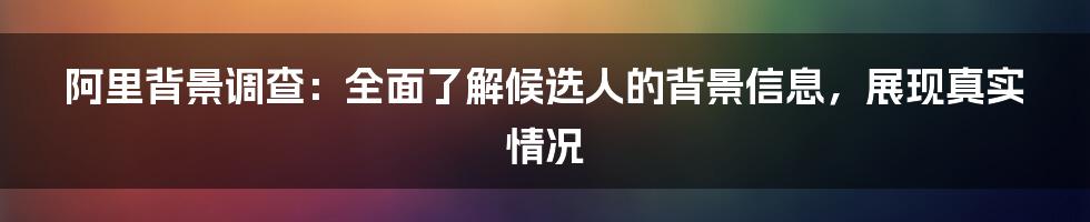 阿里背景调查：全面了解候选人的背景信息，展现真实情况