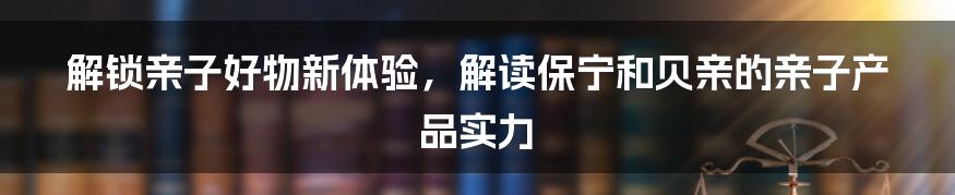 解锁亲子好物新体验，解读保宁和贝亲的亲子产品实力