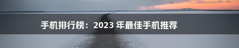 手机排行榜：2023 年最佳手机推荐