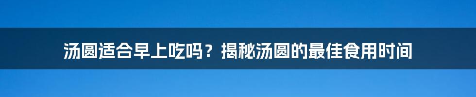 汤圆适合早上吃吗？揭秘汤圆的最佳食用时间