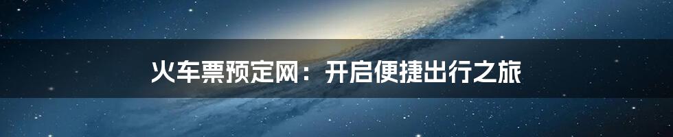 火车票预定网：开启便捷出行之旅