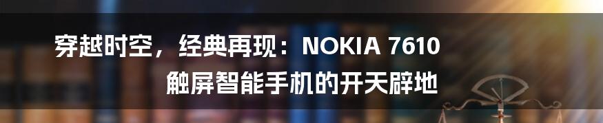 穿越时空，经典再现：NOKIA 7610 触屏智能手机的开天辟地