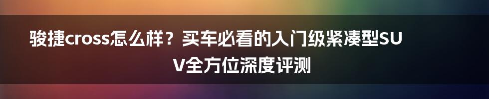 骏捷cross怎么样？买车必看的入门级紧凑型SUV全方位深度评测