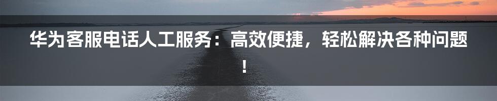 华为客服电话人工服务：高效便捷，轻松解决各种问题！