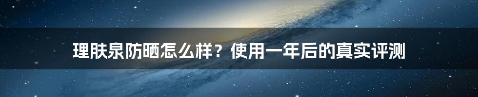 理肤泉防晒怎么样？使用一年后的真实评测