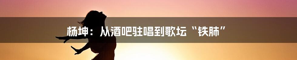 杨坤：从酒吧驻唱到歌坛“铁肺”